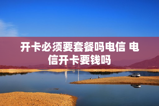 开卡必须要套餐吗电信 电信开卡要钱吗