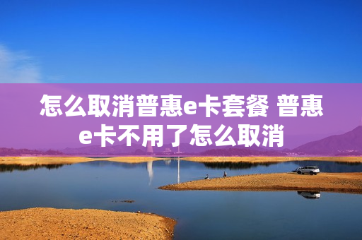 怎么取消普惠e卡套餐 普惠e卡不用了怎么取消