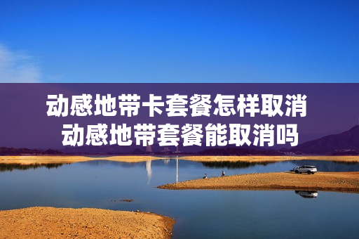 动感地带卡套餐怎样取消 动感地带套餐能取消吗