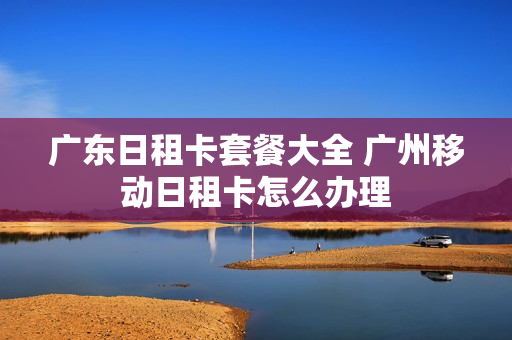 广东日租卡套餐大全 广州移动日租卡怎么办理