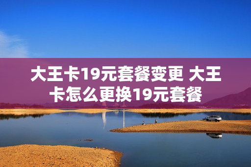 大王卡19元套餐变更 大王卡怎么更换19元套餐
