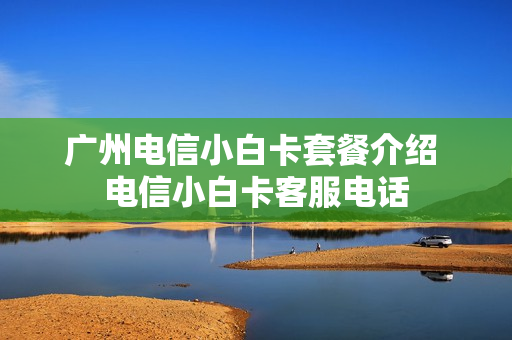 广州电信小白卡套餐介绍 电信小白卡客服电话