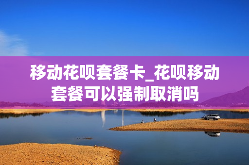 移动花呗套餐卡_花呗移动套餐可以强制取消吗