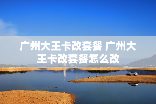 广州大王卡改套餐 广州大王卡改套餐怎么改