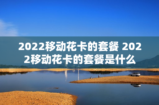 2022移动花卡的套餐 2022移动花卡的套餐是什么
