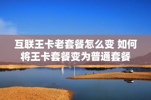 互联王卡老套餐怎么变 如何将王卡套餐变为普通套餐