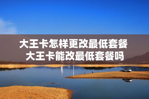 大王卡怎样更改最低套餐 大王卡能改最低套餐吗
