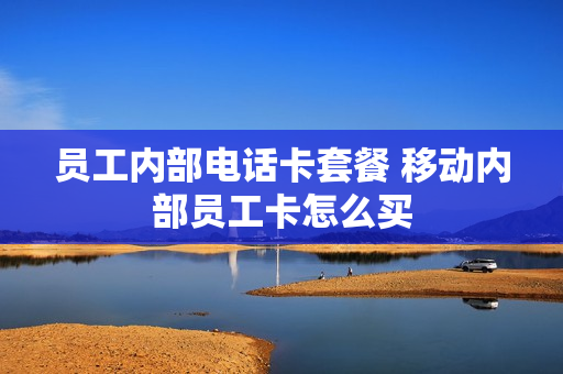 员工内部电话卡套餐 移动内部员工卡怎么买