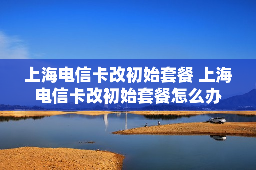 上海电信卡改初始套餐 上海电信卡改初始套餐怎么办