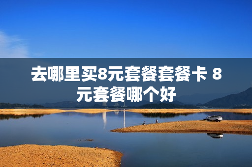 去哪里买8元套餐套餐卡 8元套餐哪个好