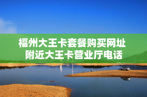福州大王卡套餐购买网址 附近大王卡营业厅电话