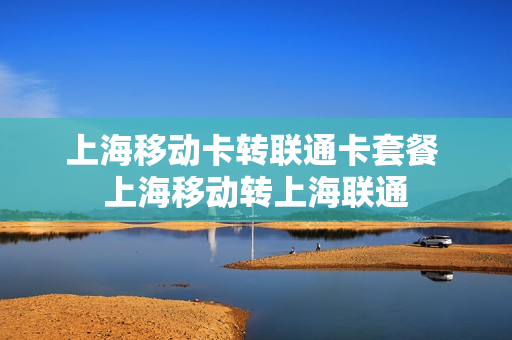 上海移动卡转联通卡套餐 上海移动转上海联通
