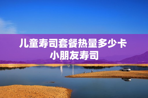 儿童寿司套餐热量多少卡 小朋友寿司