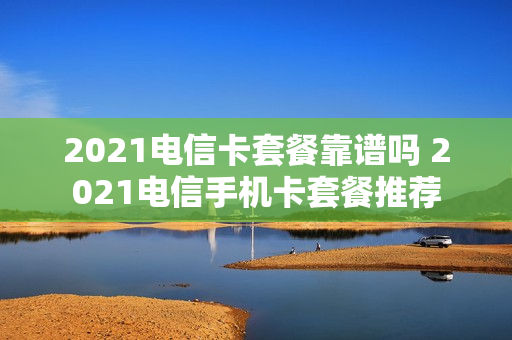 2021电信卡套餐靠谱吗 2021电信手机卡套餐推荐