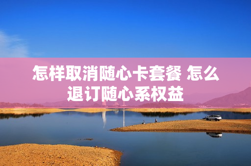 怎样取消随心卡套餐 怎么退订随心系权益