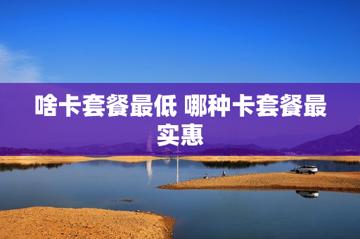 啥卡套餐最低 哪种卡套餐最实惠