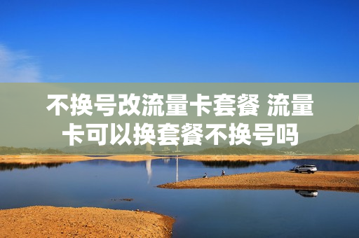 不换号改流量卡套餐 流量卡可以换套餐不换号吗