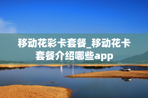 移动花彩卡套餐_移动花卡套餐介绍哪些app