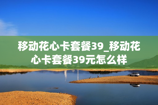 移动花心卡套餐39_移动花心卡套餐39元怎么样