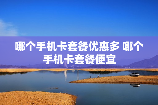 哪个手机卡套餐优惠多 哪个手机卡套餐便宜