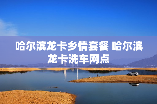 哈尔滨龙卡乡情套餐 哈尔滨龙卡洗车网点