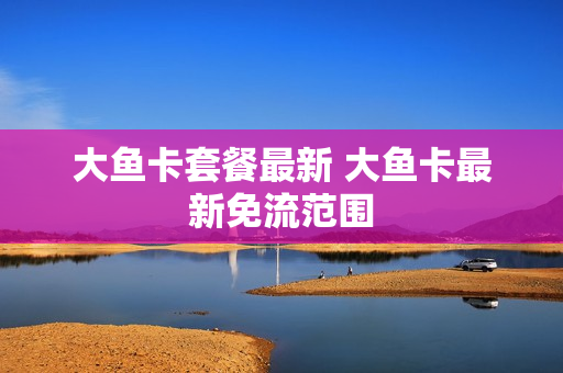 大鱼卡套餐最新 大鱼卡最新免流范围