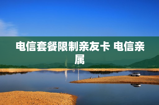 电信套餐限制亲友卡 电信亲属