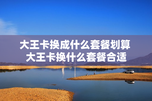 大王卡换成什么套餐划算 大王卡换什么套餐合适
