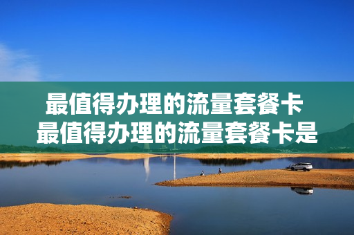 最值得办理的流量套餐卡 最值得办理的流量套餐卡是什么