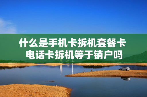 什么是手机卡拆机套餐卡 电话卡拆机等于销户吗