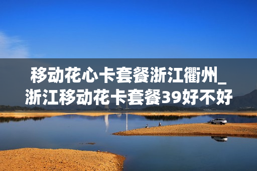 移动花心卡套餐浙江衢州_浙江移动花卡套餐39好不好用