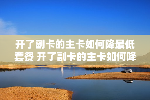 开了副卡的主卡如何降最低套餐 开了副卡的主卡如何降最低套餐费