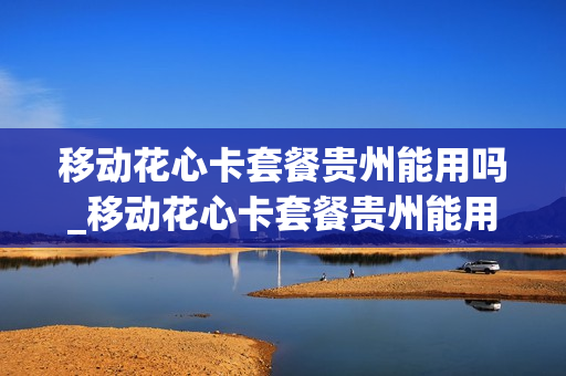 移动花心卡套餐贵州能用吗_移动花心卡套餐贵州能用吗