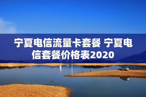 宁夏电信流量卡套餐 宁夏电信套餐价格表2020