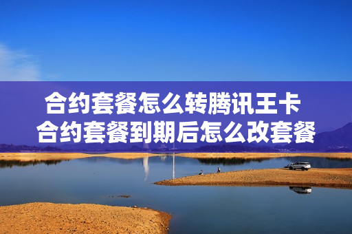 合约套餐怎么转腾讯王卡 合约套餐到期后怎么改套餐