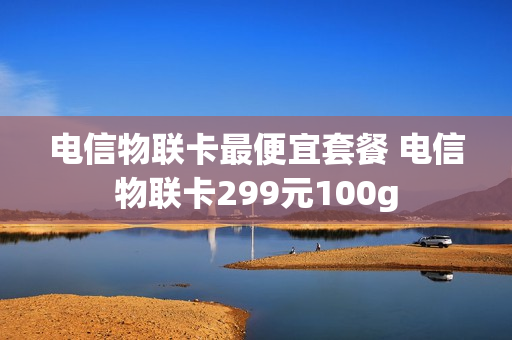 电信物联卡最便宜套餐 电信物联卡299元100g