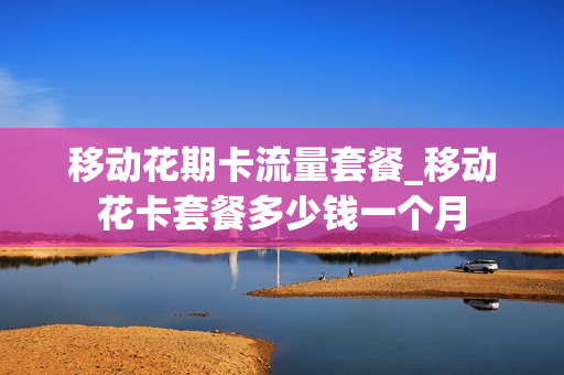 移动花期卡流量套餐_移动花卡套餐多少钱一个月