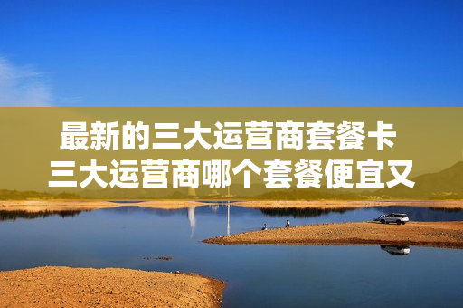 最新的三大运营商套餐卡 三大运营商哪个套餐便宜又实用