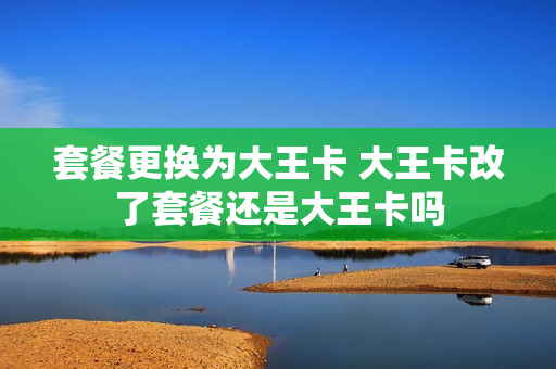 套餐更换为大王卡 大王卡改了套餐还是大王卡吗