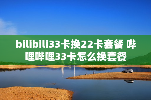 bilibili33卡换22卡套餐 哔哩哔哩33卡怎么换套餐
