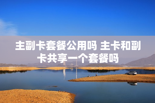 主副卡套餐公用吗 主卡和副卡共享一个套餐吗