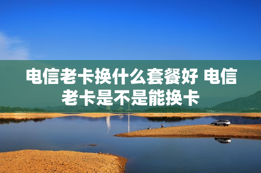 电信老卡换什么套餐好 电信老卡是不是能换卡