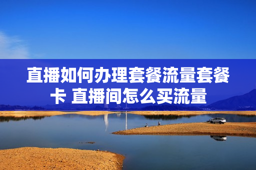 直播如何办理套餐流量套餐卡 直播间怎么买流量
