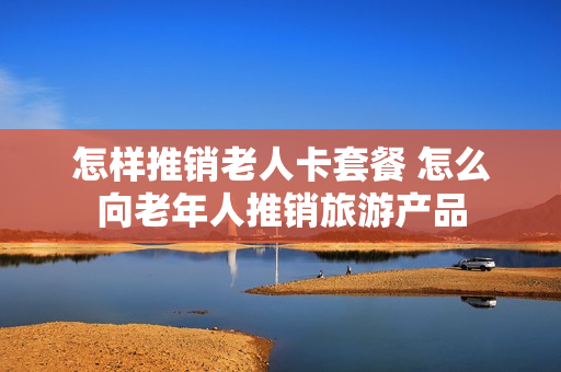 怎样推销老人卡套餐 怎么向老年人推销旅游产品