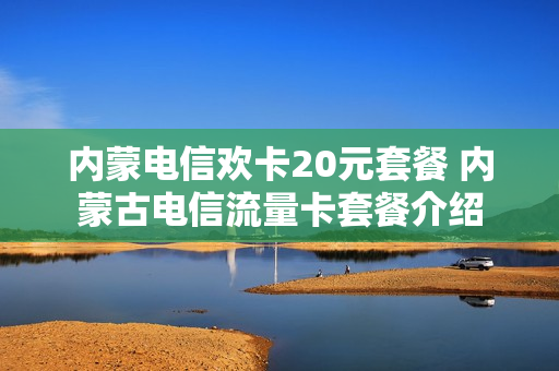 内蒙电信欢卡20元套餐 内蒙古电信流量卡套餐介绍