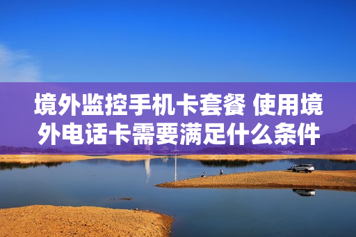 境外监控手机卡套餐 使用境外电话卡需要满足什么条件