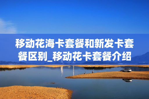 移动花海卡套餐和新发卡套餐区别_移动花卡套餐介绍2020