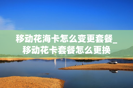 移动花海卡怎么变更套餐_移动花卡套餐怎么更换