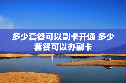 多少套餐可以副卡开通 多少套餐可以办副卡