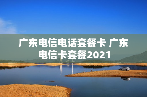 广东电信电话套餐卡 广东电信卡套餐2021